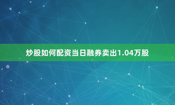 炒股如何配资当日融券卖出1.04万股