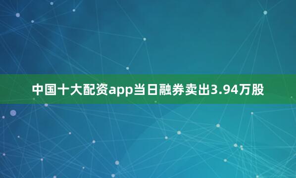中国十大配资app当日融券卖出3.94万股