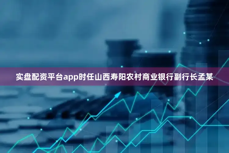 实盘配资平台app时任山西寿阳农村商业银行副行长孟某