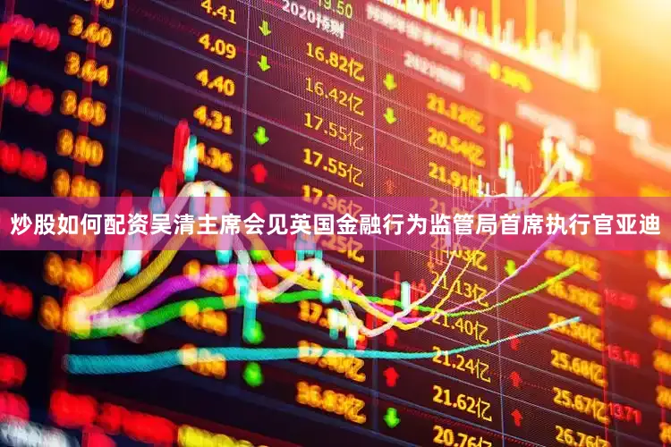 炒股如何配资吴清主席会见英国金融行为监管局首席执行官亚迪