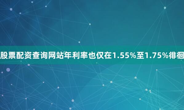 股票配资查询网站年利率也仅在1.55%至1.75%徘徊