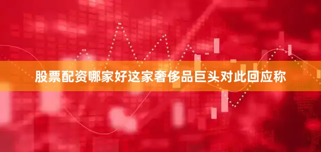 股票配资哪家好这家奢侈品巨头对此回应称