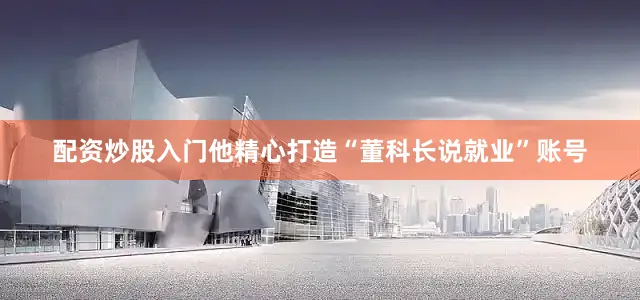 配资炒股入门他精心打造“董科长说就业”账号