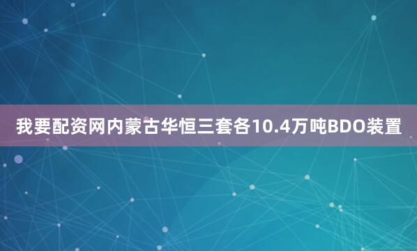我要配资网　　内蒙古华恒三套各10.4万吨BDO装置