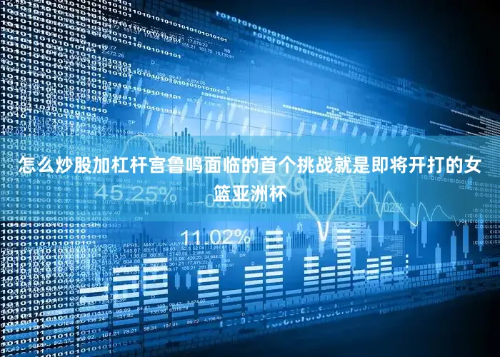 怎么炒股加杠杆宫鲁鸣面临的首个挑战就是即将开打的女篮亚洲杯