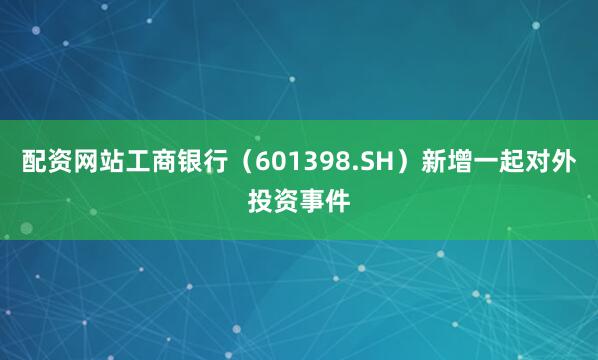 配资网站工商银行（601398.SH）新增一起对外投资事件