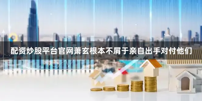 配资炒股平台官网萧玄根本不屑于亲自出手对付他们