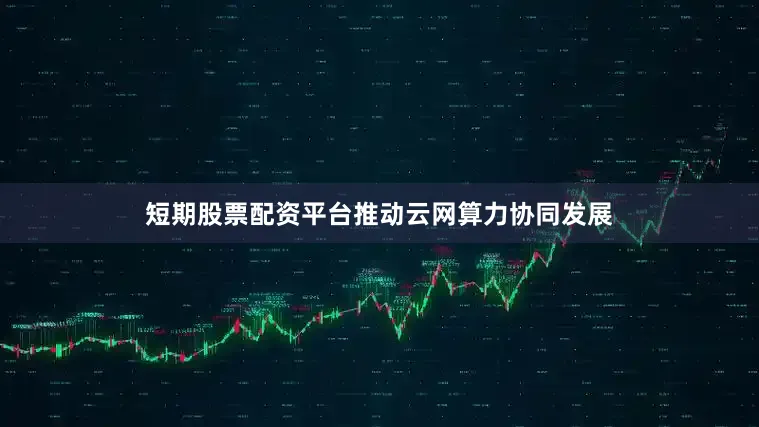 短期股票配资平台推动云网算力协同发展
