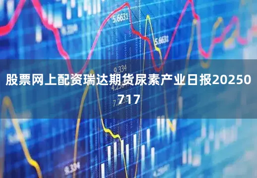 股票网上配资瑞达期货尿素产业日报20250717