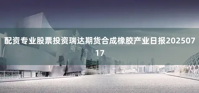 配资专业股票投资瑞达期货合成橡胶产业日报20250717