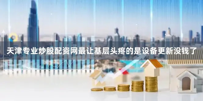 天津专业炒股配资网最让基层头疼的是设备更新没钱了