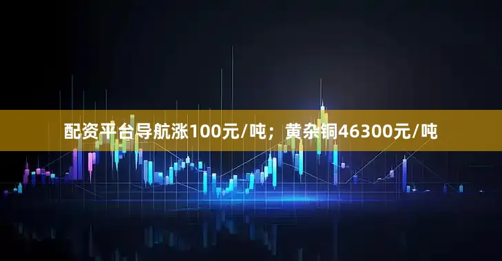 配资平台导航涨100元/吨；黄杂铜46300元/吨