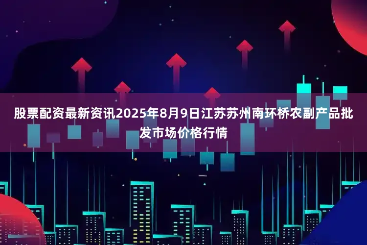 股票配资最新资讯2025年8月9日江苏苏州南环桥农副产品批发市场价格行情