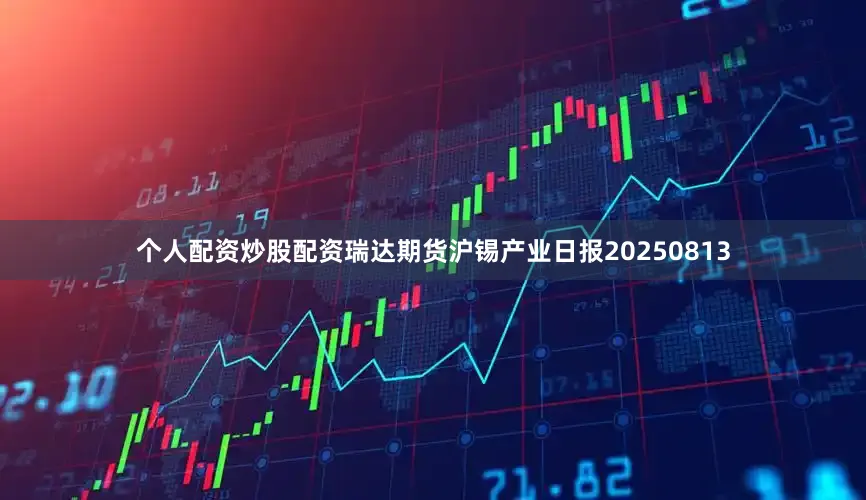 个人配资炒股配资瑞达期货沪锡产业日报20250813